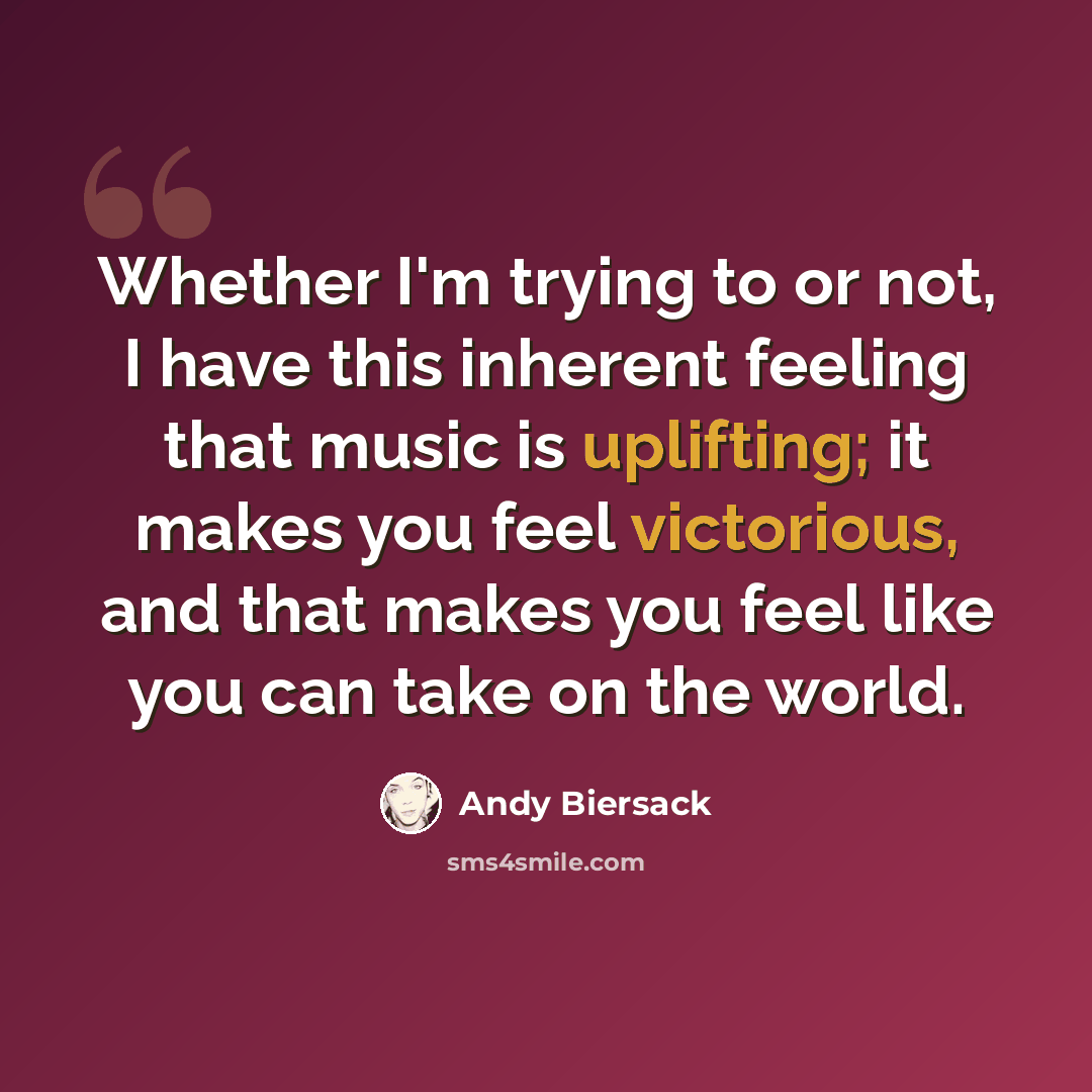 “Whether I'm trying to or not, I have this inherent feeling that music is uplifting; it makes you feel victorious, and that makes you feel like you can take on the world.” quote by Andy Biersack