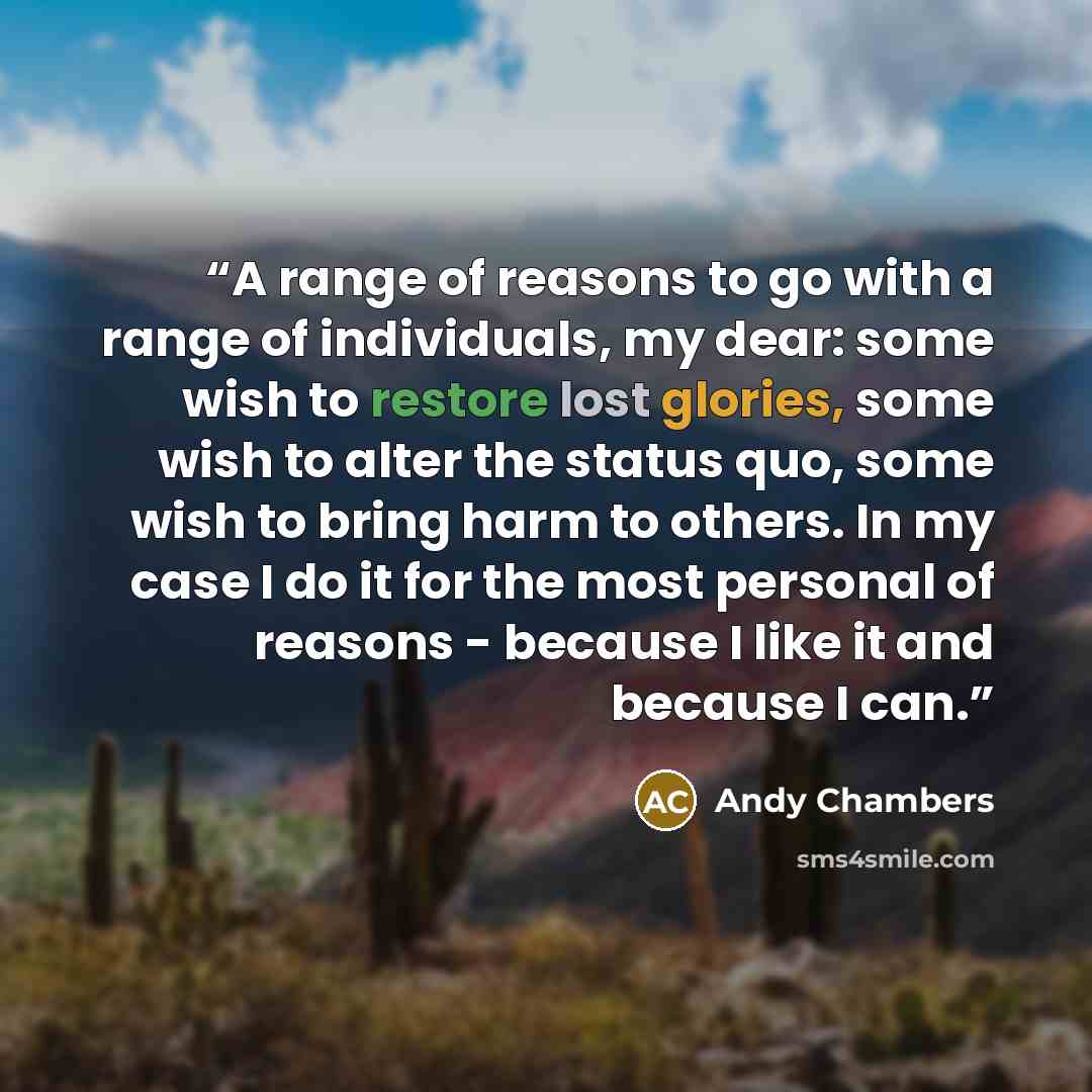 “A range of reasons to go with a range of individuals, my dear: some wish to restore lost glories, some wish to alter the status quo, some wish to bring harm to others. In my case I do it for the most personal of reasons - because I like it and because I can.” quote by Andy Chambers