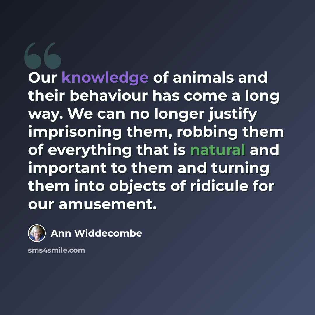 “Our knowledge of animals and their behaviour has come a long way. We can no longer justify imprisoning them, robbing them of everything that is natural and important to them and turning them into objects of ridicule for our amusement.” quote by Ann Widdecombe
