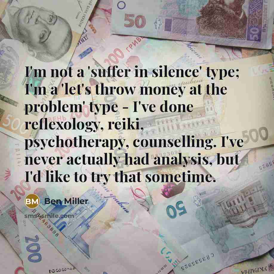 “I'm not a 'suffer in silence' type; I'm a 'let's throw money at the problem' type - I've done reflexology, reiki, psychotherapy, counselling. I've never actually had analysis, but I'd like to try that sometime.” quote by Ben Miller