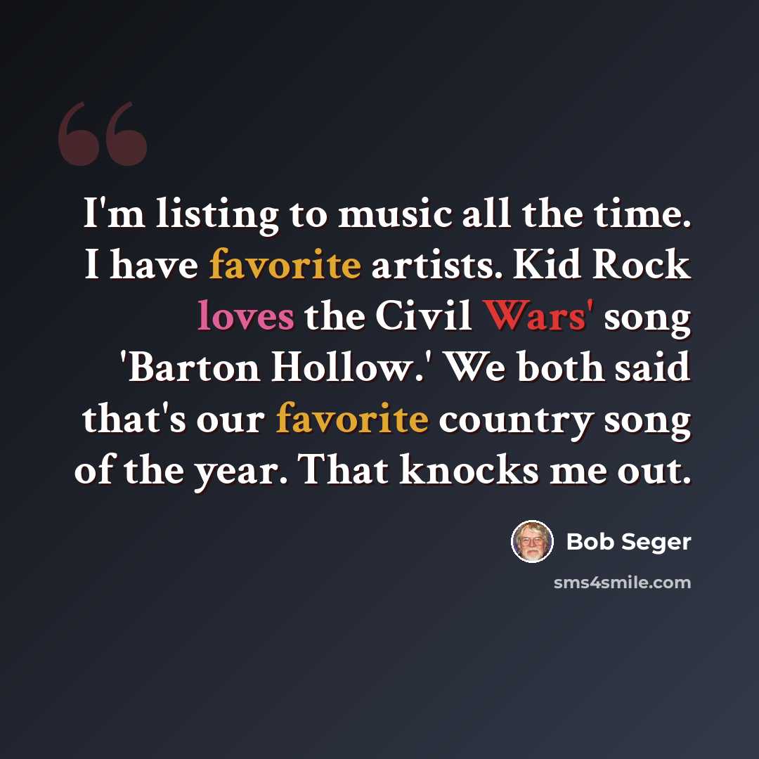 “I'm listing to music all the time. I have favorite artists. Kid Rock loves the Civil Wars' song 'Barton Hollow.' We both said that's our favorite country song of the year. That knocks me out.” quote by Bob Seger