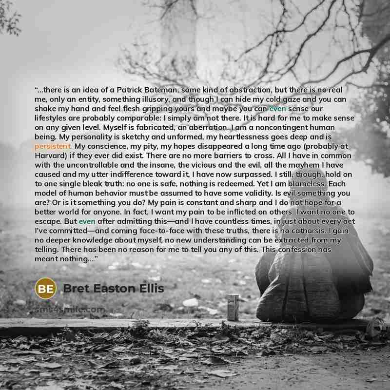 “…there is an idea of a Patrick Bateman, some kind of abstraction, but there is no real me, only an entity, something illusory, and though I can hide my cold gaze and you can shake my hand and feel flesh gripping yours and maybe you can even sense our lifestyles are probably comparable: I simply am…” quote by Bret Easton Ellis
