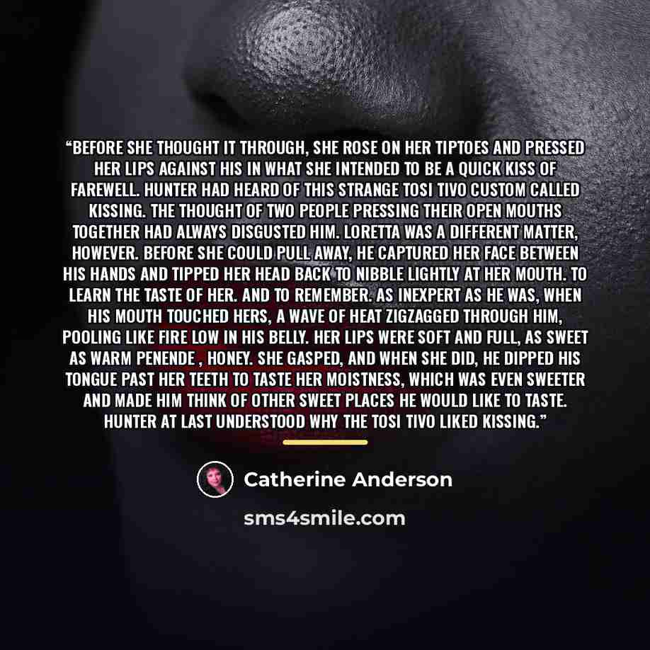 “Before she thought it through, she rose on her tiptoes and pressed her lips against his in what she intended to be a quick kiss of farewell. Hunter had heard of this strange tosi tivo custom called kissing. The thought of two people pressing their open mouths together had always disgusted him…” quote by Catherine Anderson