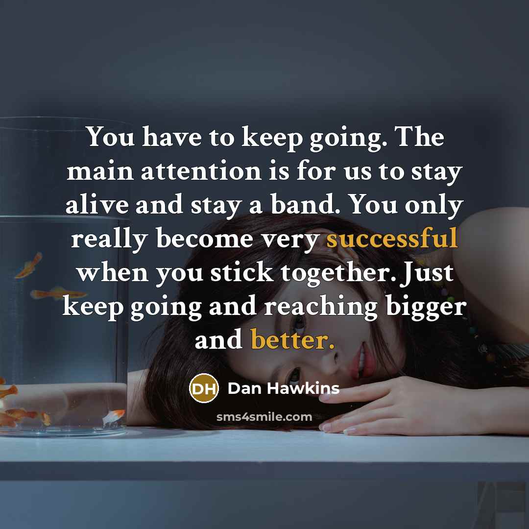 “You have to keep going. The main attention is for us to stay alive and stay a band. You only really become very successful when you stick together. Just keep going and reaching bigger and better.” quote by Dan Hawkins