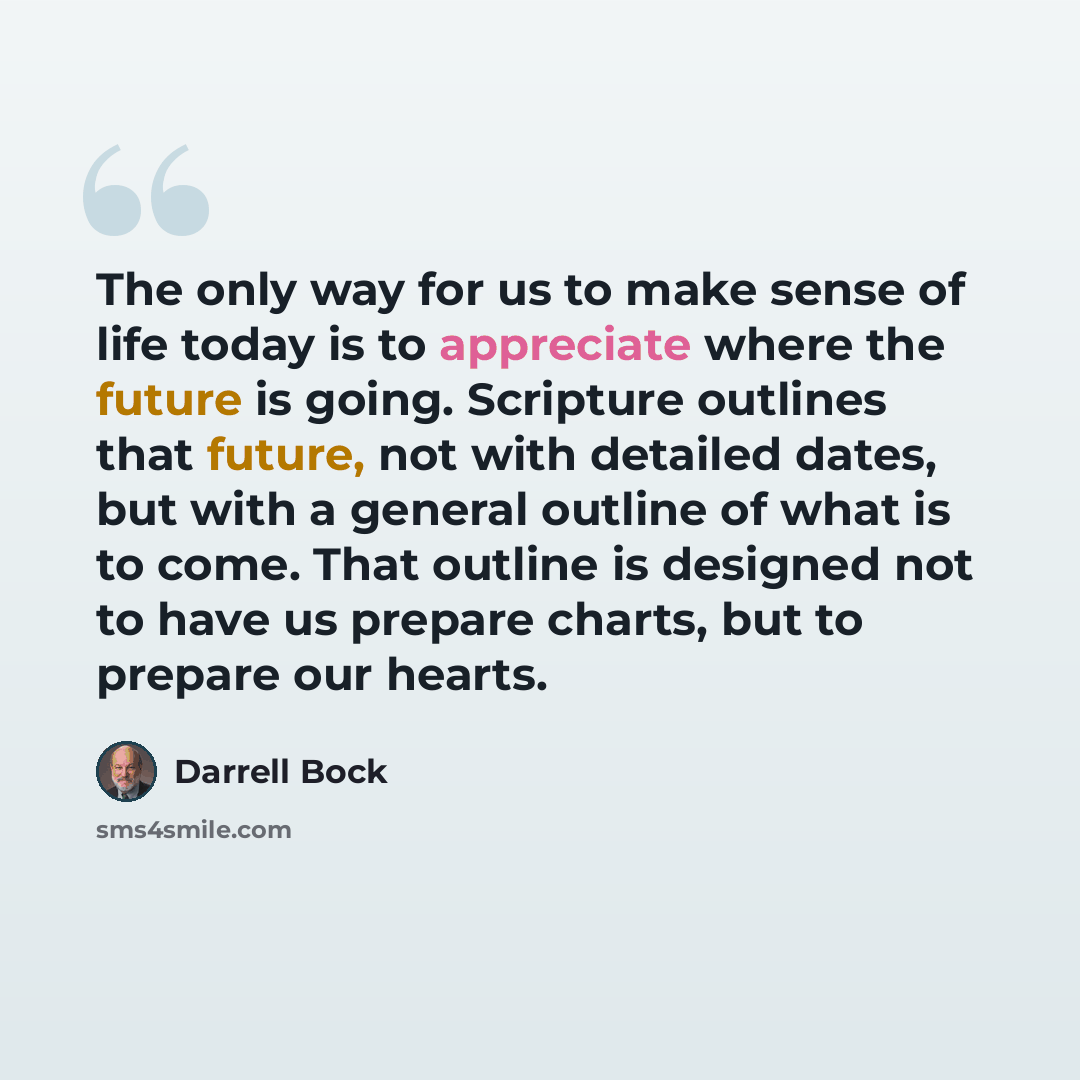“The only way for us to make sense of life today is to appreciate where the future is going. Scripture outlines that future, not with detailed dates, but with a general outline of what is to come. That outline is designed not to have us prepare charts, but to prepare our hearts.” quote by Darrell Bock