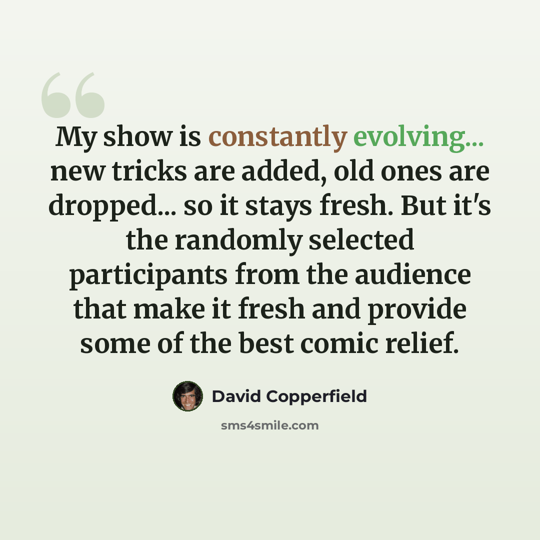 “My show is constantly evolving... new tricks are added, old ones are dropped... so it stays fresh. But it's the randomly selected participants from the audience that make it fresh and provide some of the best comic relief.” quote by David Copperfield