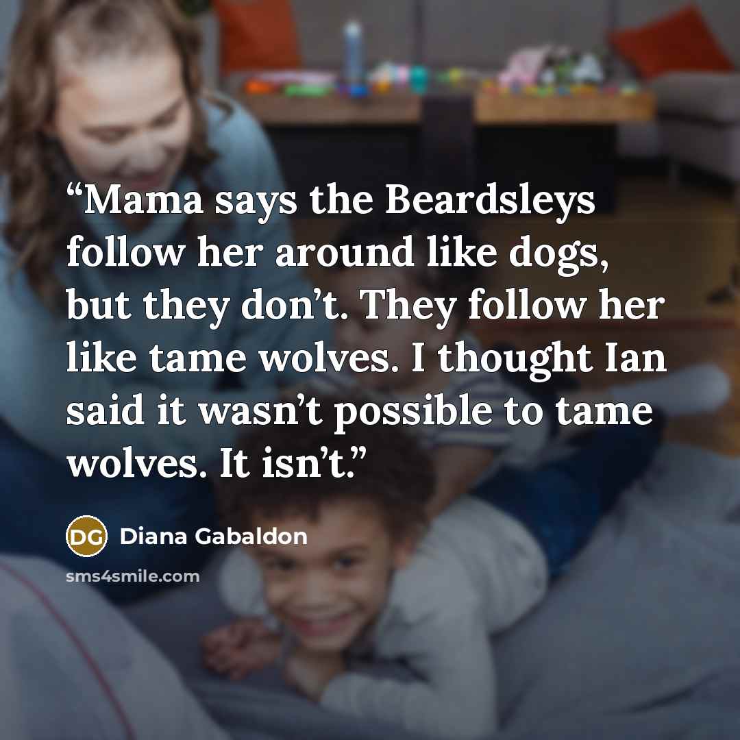 “Mama says the Beardsleys follow her around like dogs, but they don’t. They follow her like tame wolves. I thought Ian said it wasn’t possible to tame wolves. It isn’t.” quote by Diana Gabaldon