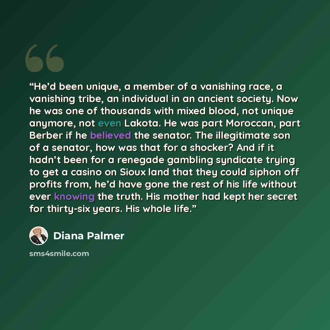 “He’d been unique, a member of a vanishing race, a vanishing tribe, an individual in an ancient society. Now he was one of thousands with mixed blood, not unique anymore, not even Lakota. He was part Moroccan, part Berber if he believed the senator. The illegitimate son of a senator, how was that…” quote by Diana Palmer