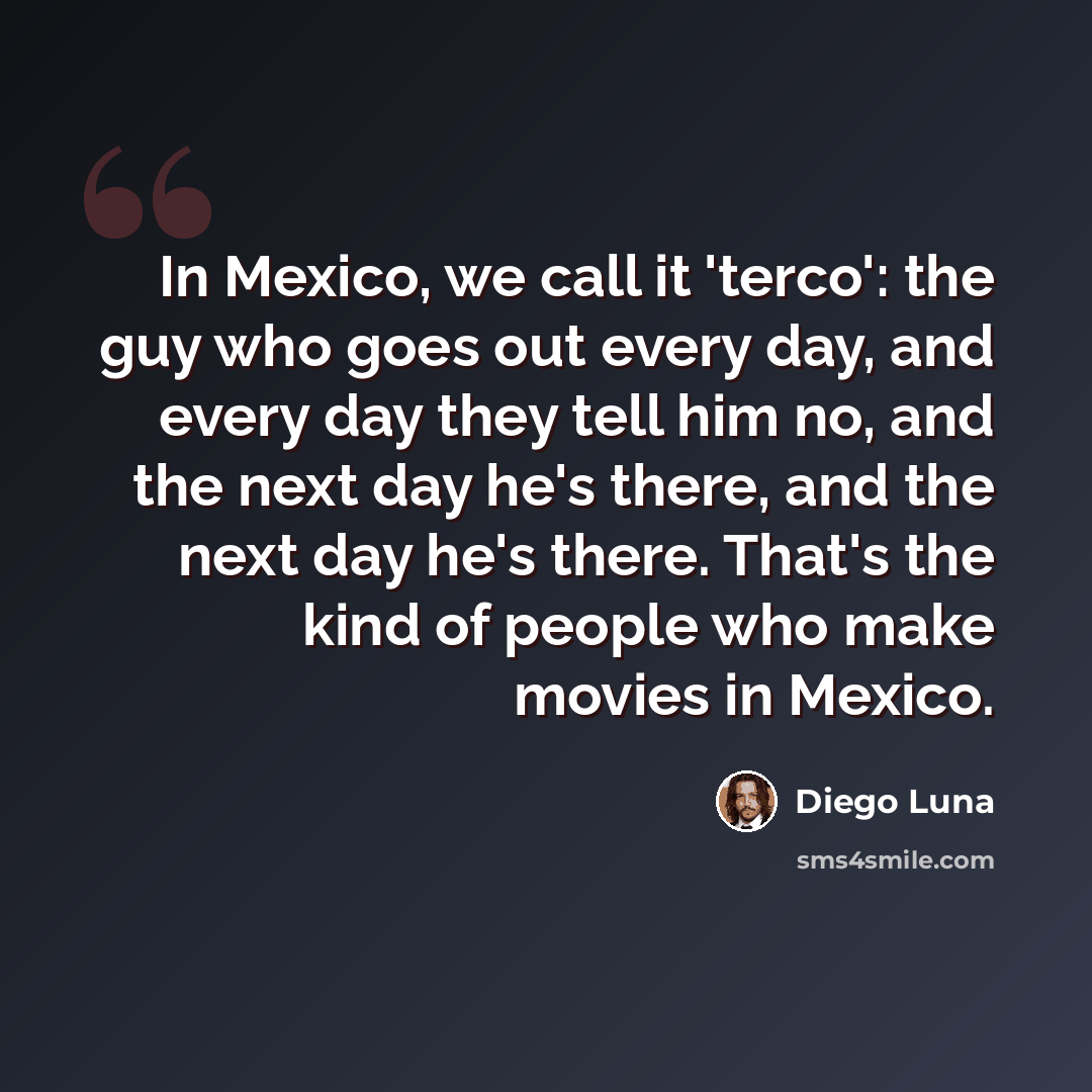 “In Mexico, we call it 'terco': the guy who goes out every day, and every day they tell him no, and the next day he's there, and the next day he's there. That's the kind of people who make movies in Mexico.” quote by Diego Luna