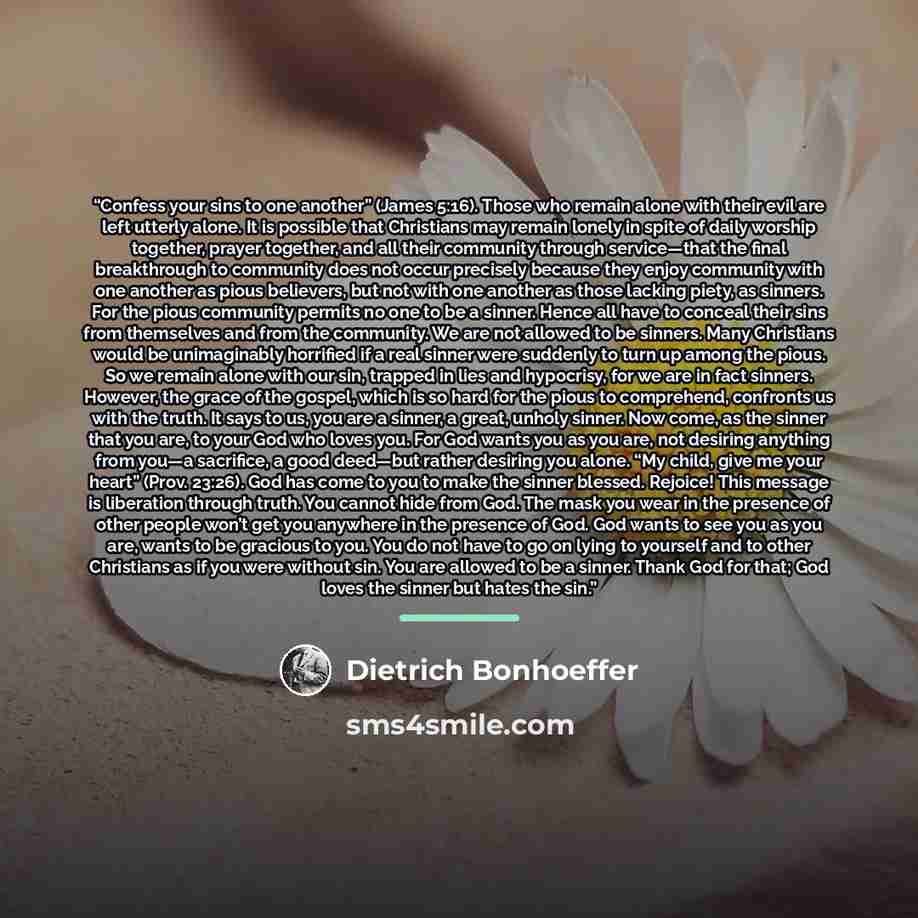 “Confess your sins to one another” (James 5:16). Those who remain alone with their evil are left utterly alone. It is possible that Christians may remain lonely in spite of daily worship together, prayer together, and all their community through service—that the final breakthrough to community does…” quote by Dietrich Bonhoeffer