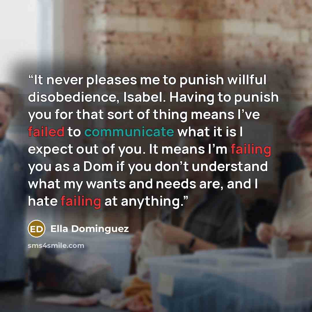 “It never pleases me to punish willful disobedience, Isabel. Having to punish you for that sort of thing means I’ve failed to communicate what it is I expect out of you. It means I’m failing you as a Dom if you don’t understand what my wants and needs are, and I hate failing at anything.” quote by Ella Dominguez