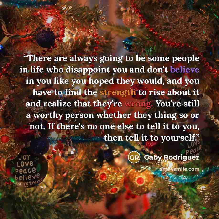 “There are always going to be some people in life who disappoint you and don't believe in you like you hoped they would, and you have to find the strength to rise about it and realize that they're wrong. You're still a worthy person whether they thing so or not. If there's no one else to tell it to…” quote by Gaby Rodriguez