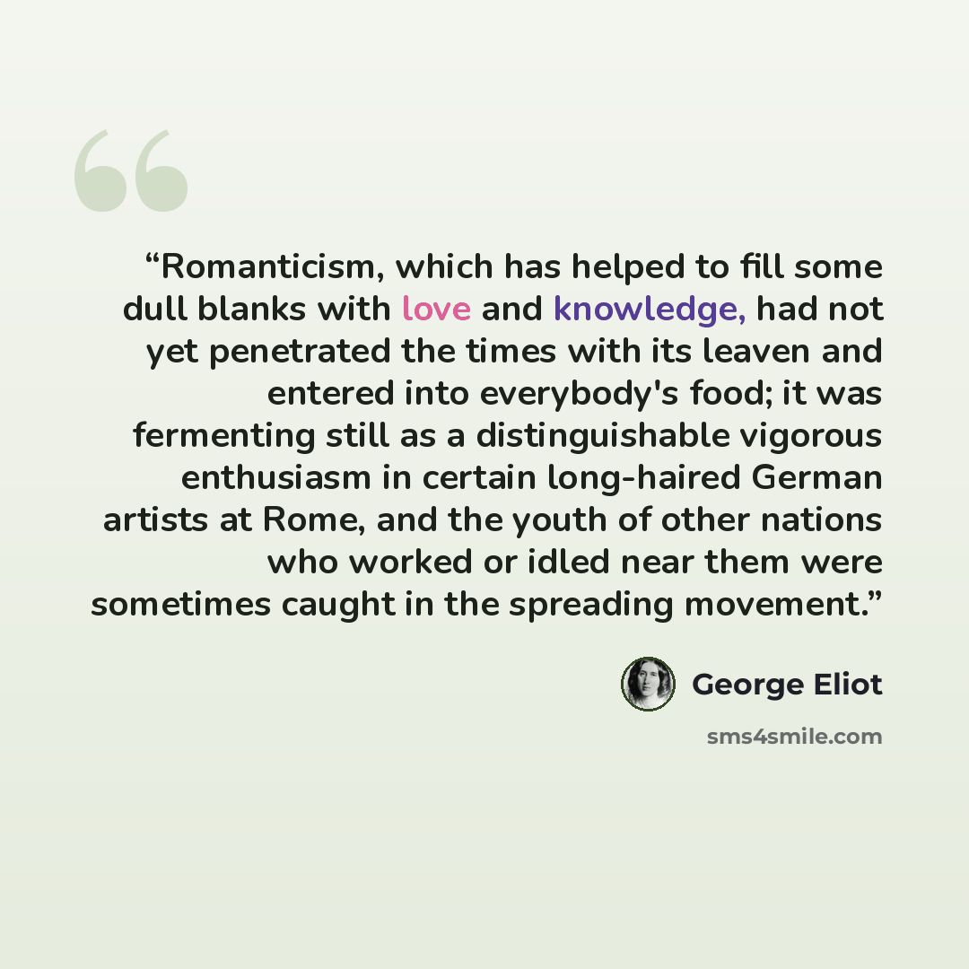 “Romanticism, which has helped to fill some dull blanks with love and knowledge, had not yet penetrated the times with its leaven and entered into everybody's food; it was fermenting still as a distinguishable vigorous enthusiasm in certain long-haired German artists at Rome, and the youth of other…” quote by George Eliot