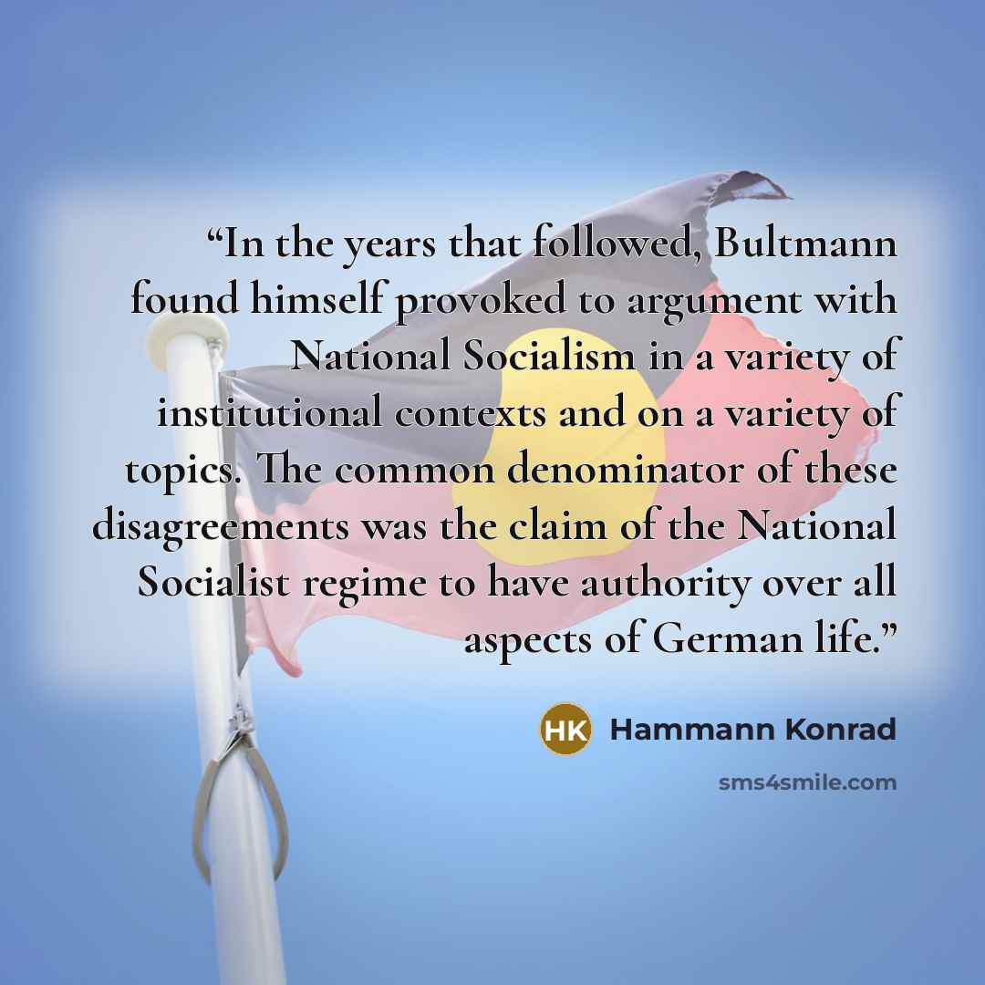 “In the years that followed, Bultmann found himself provoked to argument with National Socialism in a variety of institutional contexts and on a variety of topics. The common denominator of these disagreements was the claim of the National Socialist regime to have authority over all aspects of…” quote by Hammann Konrad