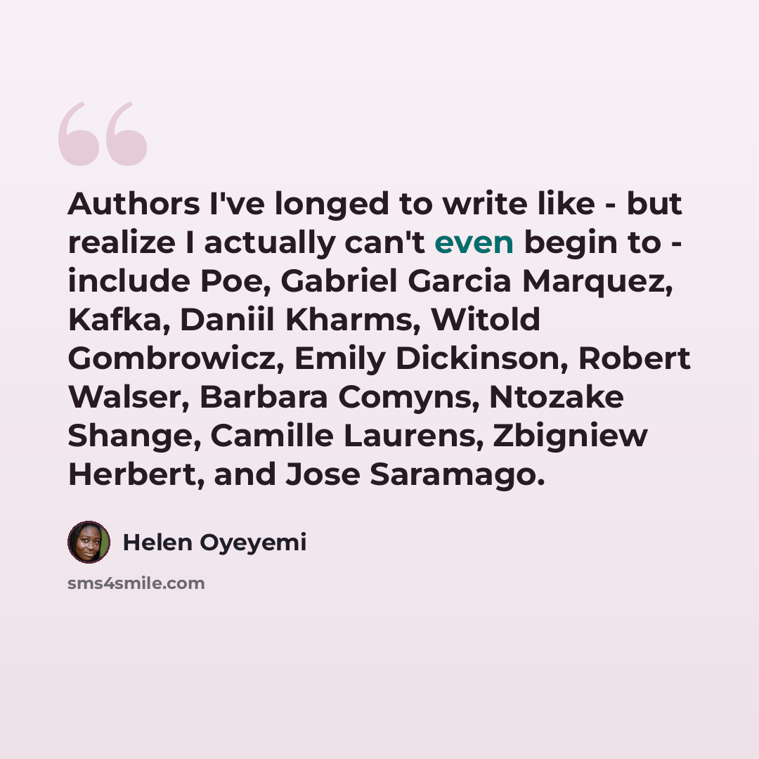“Authors I've longed to write like - but realize I actually can't even begin to - include Poe, Gabriel Garcia Marquez, Kafka, Daniil Kharms, Witold Gombrowicz, Emily Dickinson, Robert Walser, Barbara Comyns, Ntozake Shange, Camille Laurens, Zbigniew Herbert, and Jose Saramago.” quote by Helen Oyeyemi