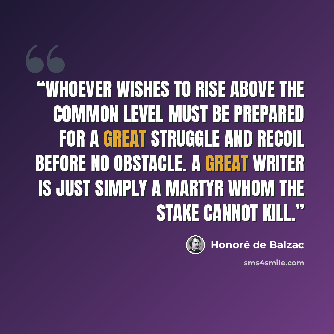 “Whoever wishes to rise above the common level must be prepared for a great struggle and recoil before no obstacle. A great writer is just simply a martyr whom the stake cannot kill.” quote by Honoré de Balzac