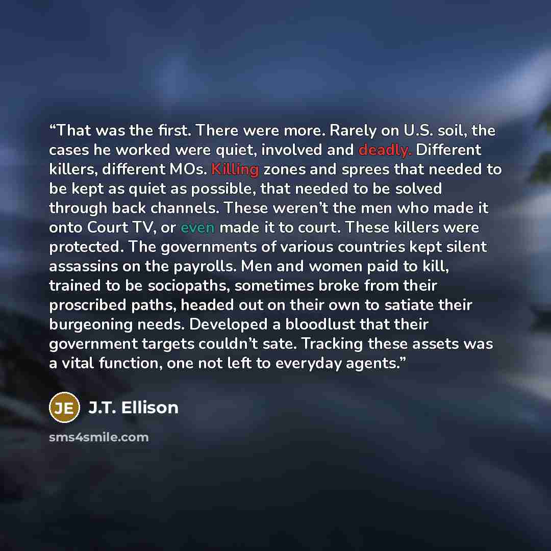 “That was the first. There were more. Rarely on U.S. soil, the cases he worked were quiet, involved and deadly. Different killers, different MOs. Killing zones and sprees that needed to be kept as quiet as possible, that needed to be solved through back channels. These weren’t the men who made it…” quote by J.T. Ellison