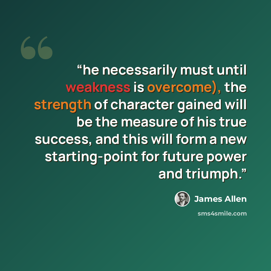 “he necessarily must until weakness is overcome), the strength of character gained will be the measure of his true success, and this will form a new starting-point for future power and triumph.” quote by James Allen