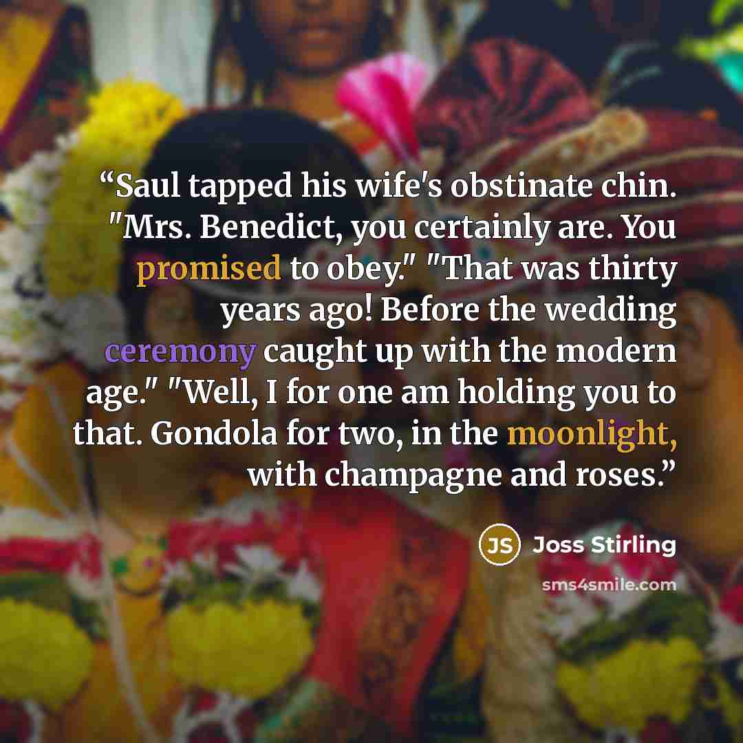 “Saul tapped his wife's obstinate chin. "Mrs. Benedict, you certainly are. You promised to obey." "That was thirty years ago! Before the wedding ceremony caught up with the modern age." "Well, I for one am holding you to that. Gondola for two, in the moonlight, with champagne and roses.” quote by Joss Stirling