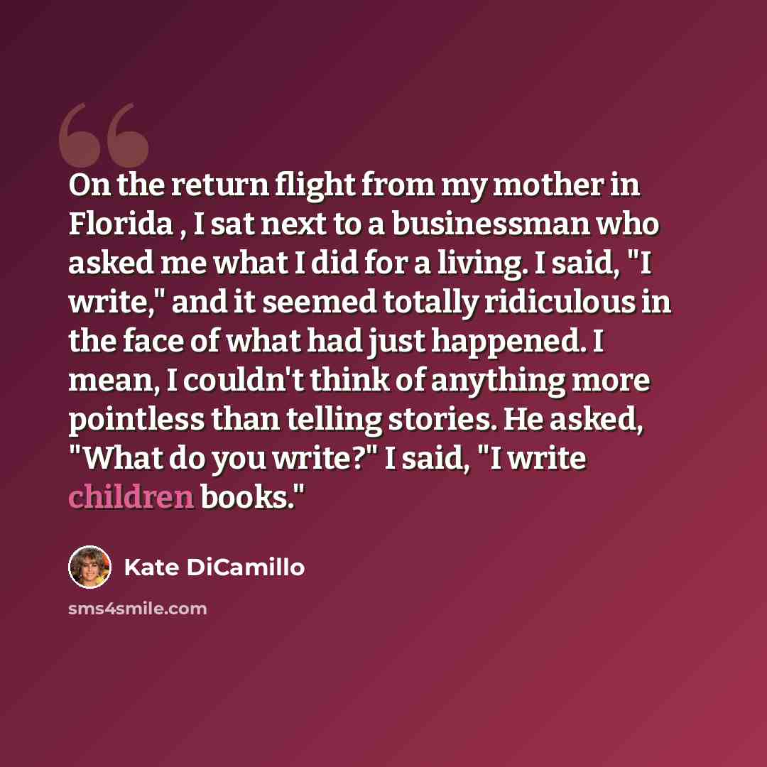 “On the return flight from my mother in Florida , I sat next to a businessman who asked me what I did for a living. I said, "I write," and it seemed totally ridiculous in the face of what had just happened. I mean, I couldn't think of anything more pointless than telling stories. He asked, "What do…” quote by Kate DiCamillo