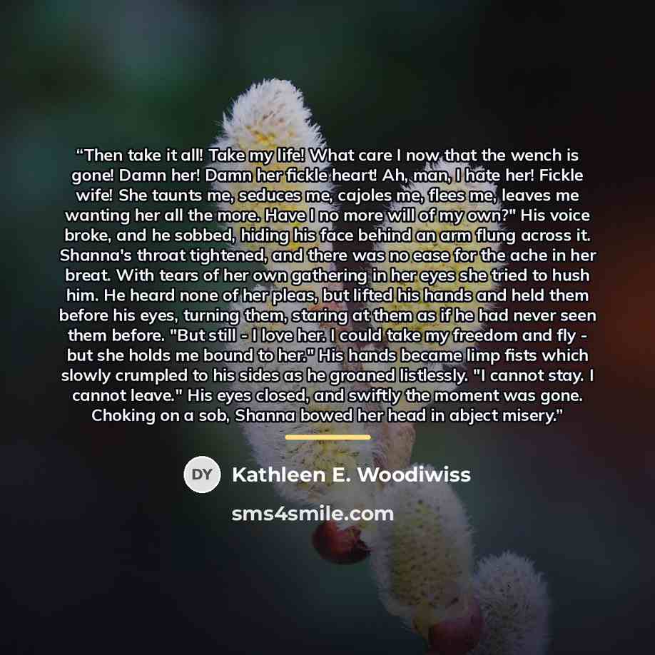 “Then take it all! Take my life! What care I now that the wench is gone! Damn her! Damn her fickle heart! Ah, man, I hate her! Fickle wife! She taunts me, seduces me, cajoles me, flees me, leaves me wanting her all the more. Have I no more will of my own?" His voice broke, and he sobbed, hiding his…” quote by Kathleen E. Woodiwiss