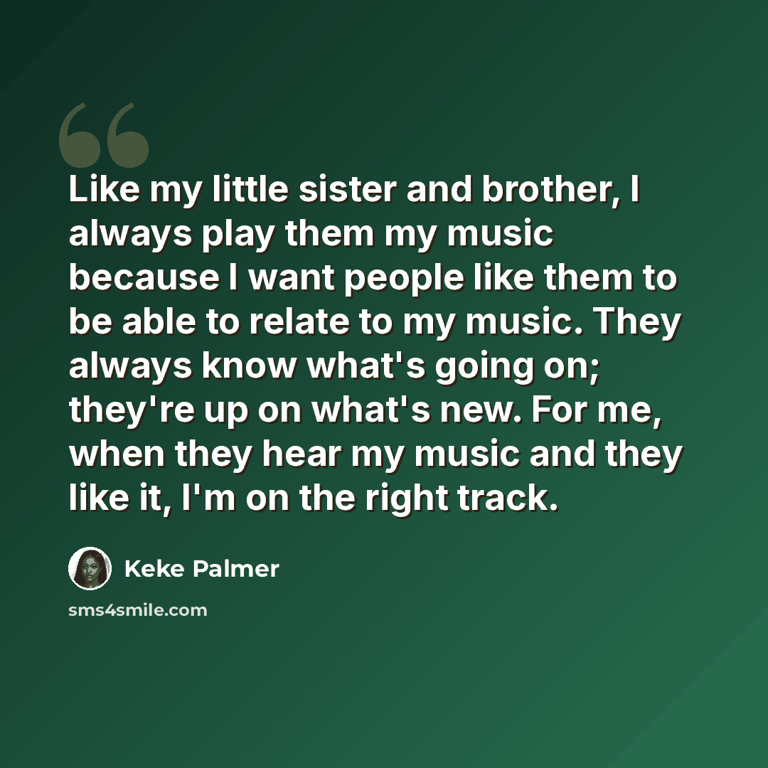 “Like my little sister and brother, I always play them my music because I want people like them to be able to relate to my music. They always know what's going on; they're up on what's new. For me, when they hear my music and they like it, I'm on the right track.” quote by Keke Palmer