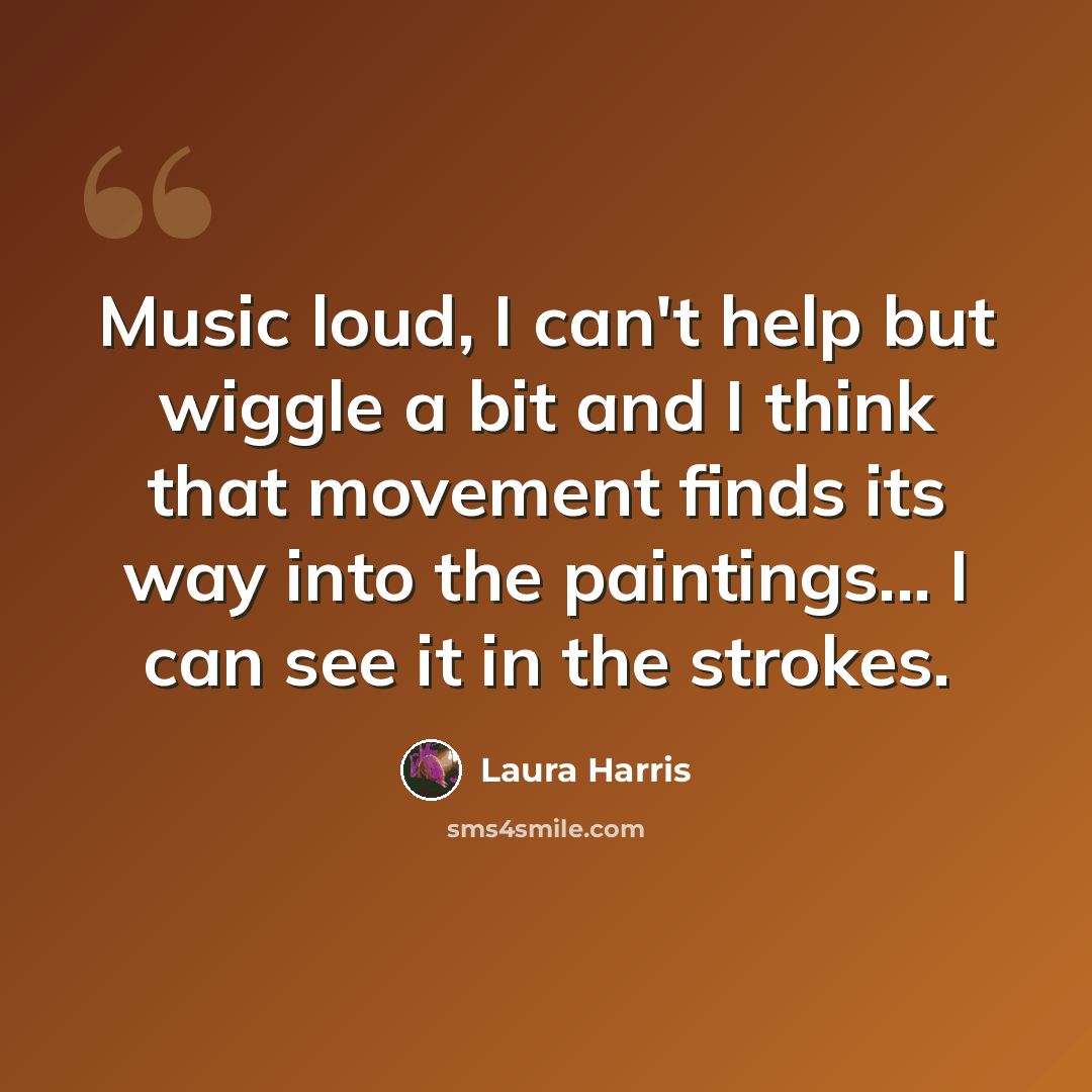 “Music loud, I can't help but wiggle a bit and I think that movement finds its way into the paintings... I can see it in the strokes.” quote by Laura Harris