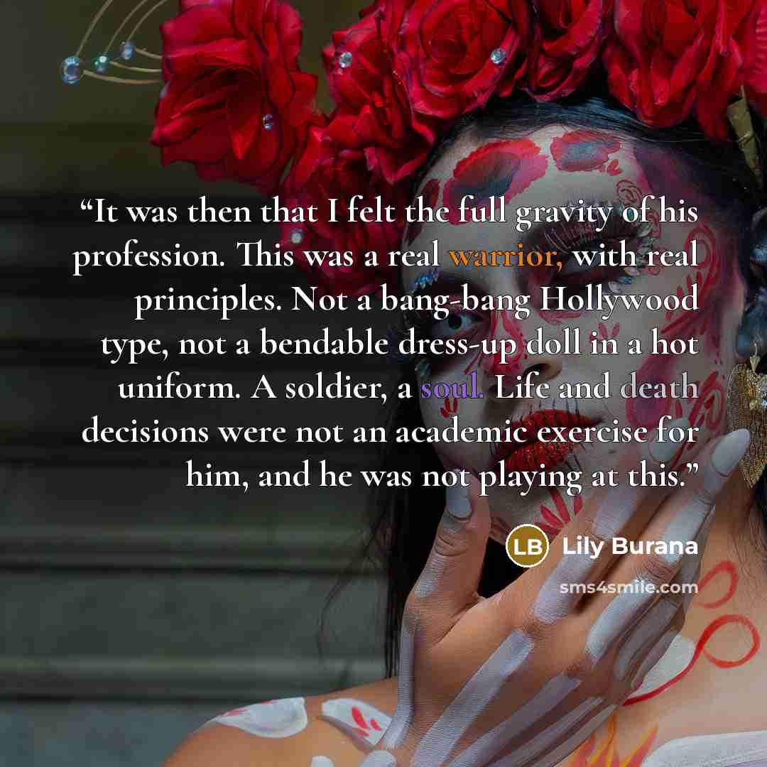 “It was then that I felt the full gravity of his profession. This was a real warrior, with real principles. Not a bang-bang Hollywood type, not a bendable dress-up doll in a hot uniform. A soldier, a soul. Life and death decisions were not an academic exercise for him, and he was not playing at this.” quote by lily burana
