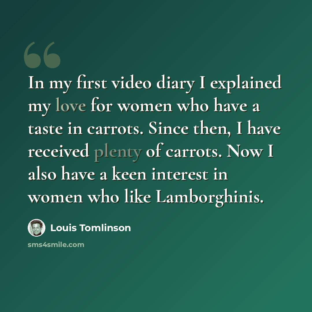 “In my first video diary I explained my love for women who have a taste in carrots. Since then, I have received plenty of carrots. Now I also have a keen interest in women who like Lamborghinis.” quote by Louis Tomlinson