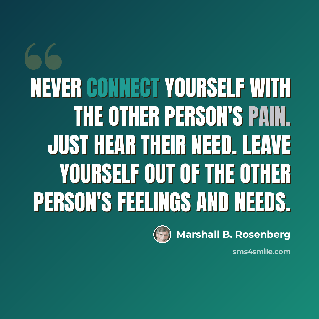 “Never connect yourself with the other person's pain. Just hear their need. Leave yourself out of the other person's feelings and needs.” quote by Marshall B. Rosenberg