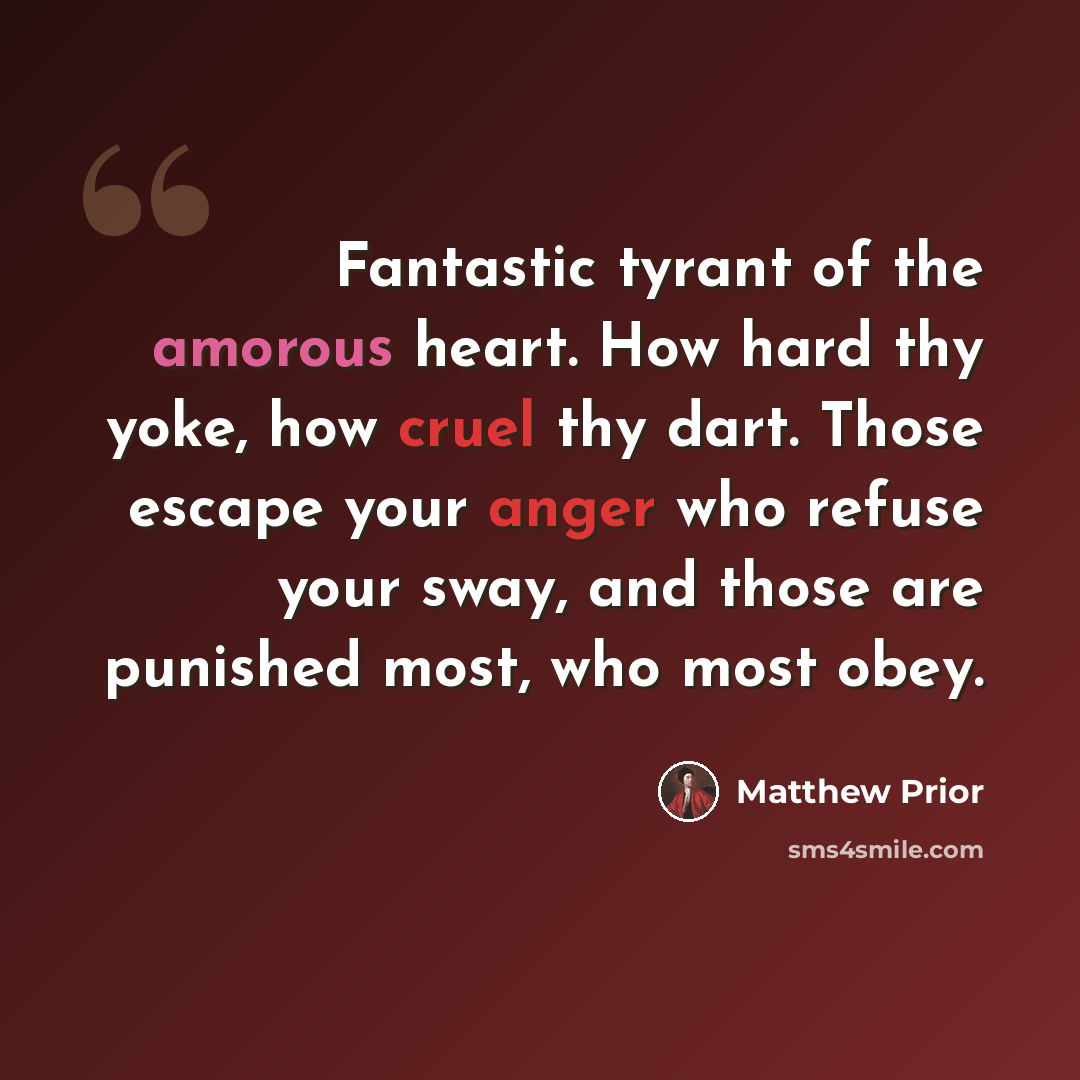 “Fantastic tyrant of the amorous heart. How hard thy yoke, how cruel thy dart. Those escape your anger who refuse your sway, and those are punished most, who most obey.” quote by Matthew Prior