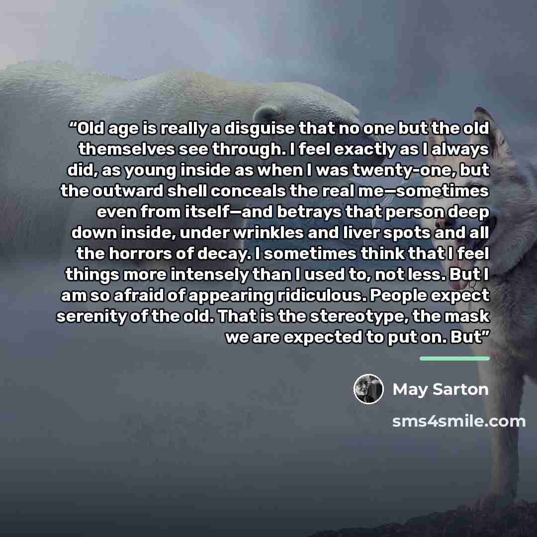 “Old age is really a disguise that no one but the old themselves see through. I feel exactly as I always did, as young inside as when I was twenty-one, but the outward shell conceals the real me—sometimes even from itself—and betrays that person deep down inside, under wrinkles and liver spots and…” quote by May Sarton