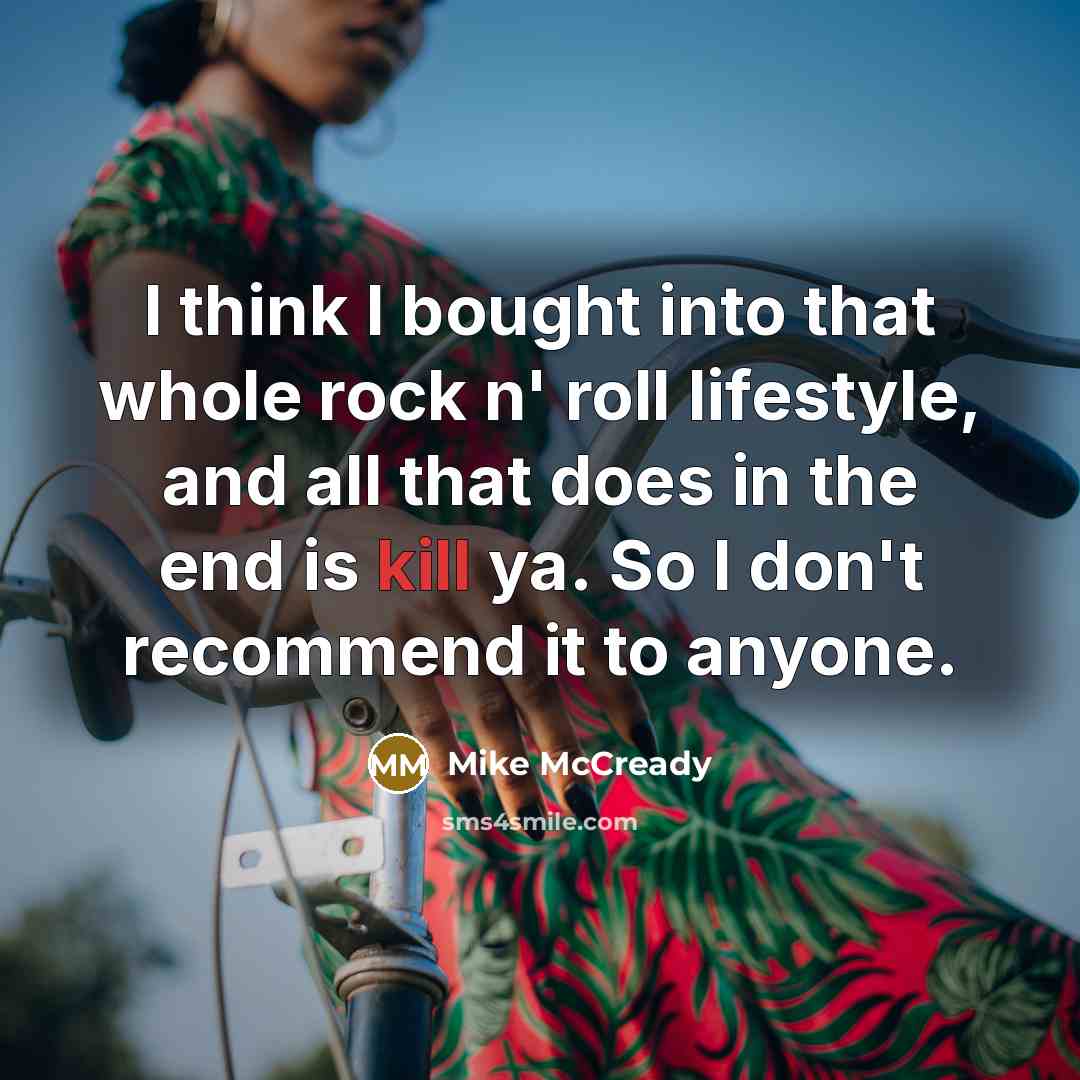 “I think I bought into that whole rock n' roll lifestyle, and all that does in the end is kill ya. So I don't recommend it to anyone.” quote by Mike McCready