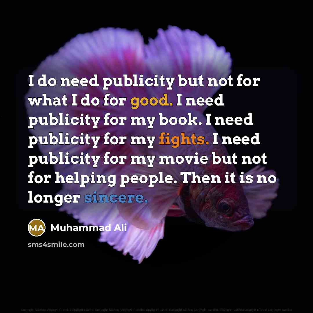 “I do need publicity but not for what I do for good. I need publicity for my book. I need publicity for my fights. I need publicity for my movie but not for helping people. Then it is no longer sincere.” quote by Muhammad Ali