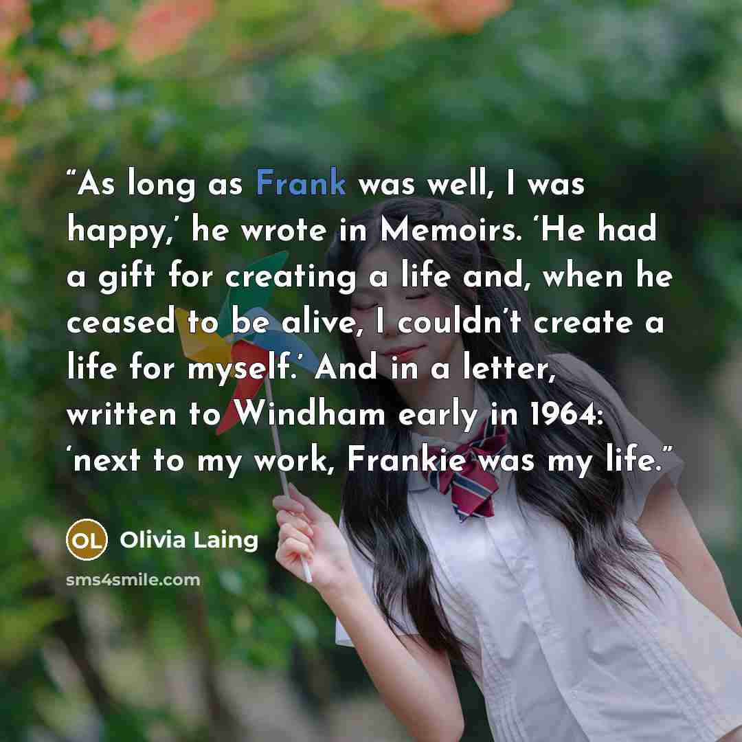 “As long as Frank was well, I was happy,’ he wrote in Memoirs. ‘He had a gift for creating a life and, when he ceased to be alive, I couldn’t create a life for myself.’ And in a letter, written to Windham early in 1964: ‘next to my work, Frankie was my life.” quote by Olivia Laing