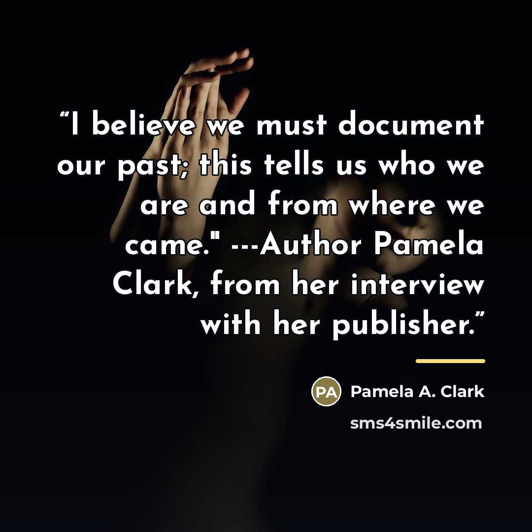 “I believe we must document our past; this tells us who we are and from where we came." ---Author Pamela Clark, from her interview with her publisher.” quote by Pamela A. Clark
