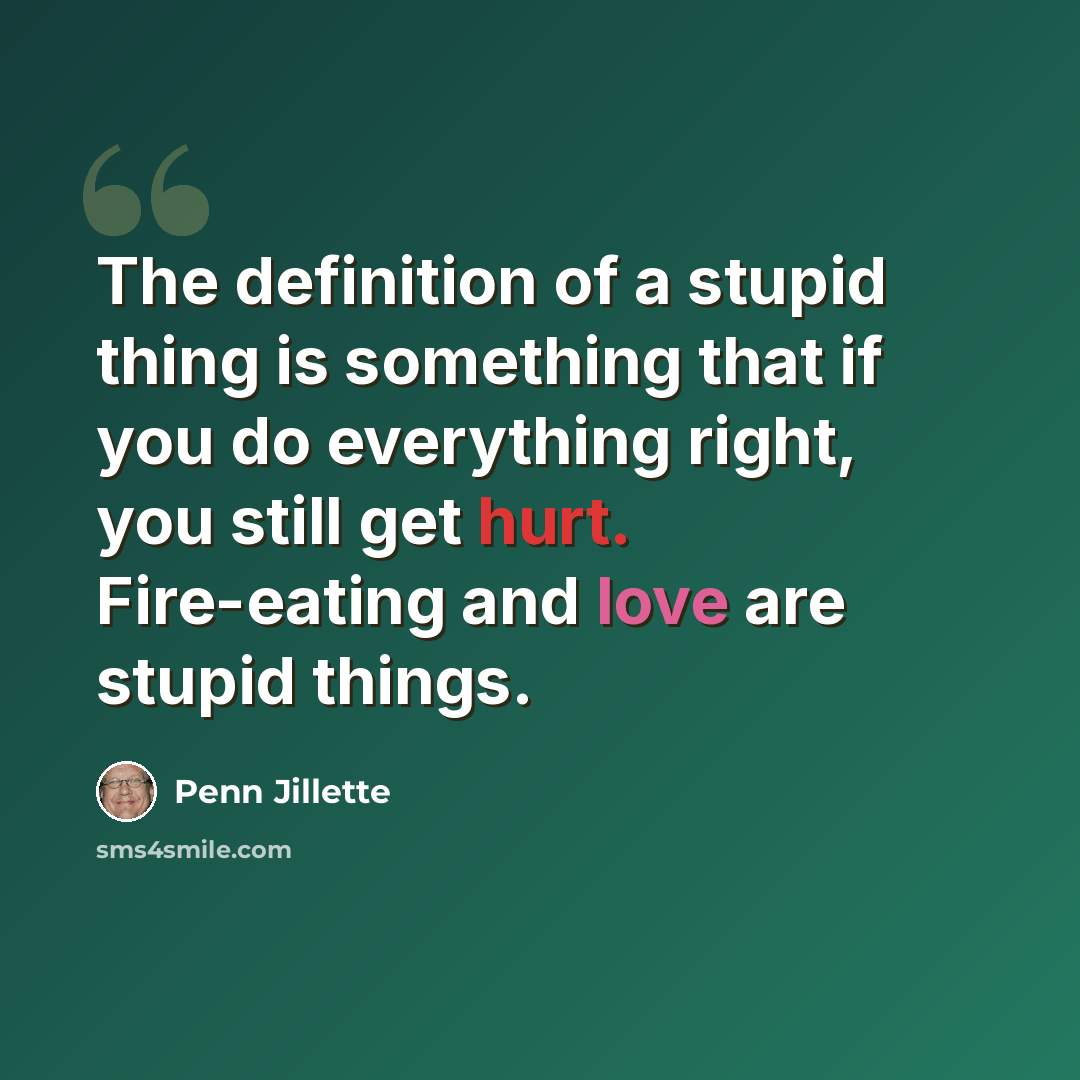 “The definition of a stupid thing is something that if you do everything right, you still get hurt. Fire-eating and love are stupid things.” quote by Penn Jillette