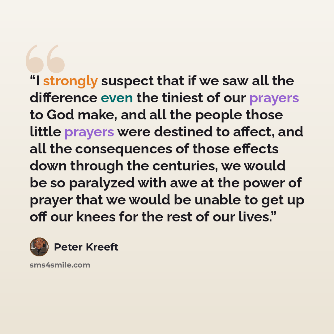 “I strongly suspect that if we saw all the difference even the tiniest of our prayers to God make, and all the people those little prayers were destined to affect, and all the consequences of those effects down through the centuries, we would be so paralyzed with awe at the power of prayer that we…” quote by Peter Kreeft