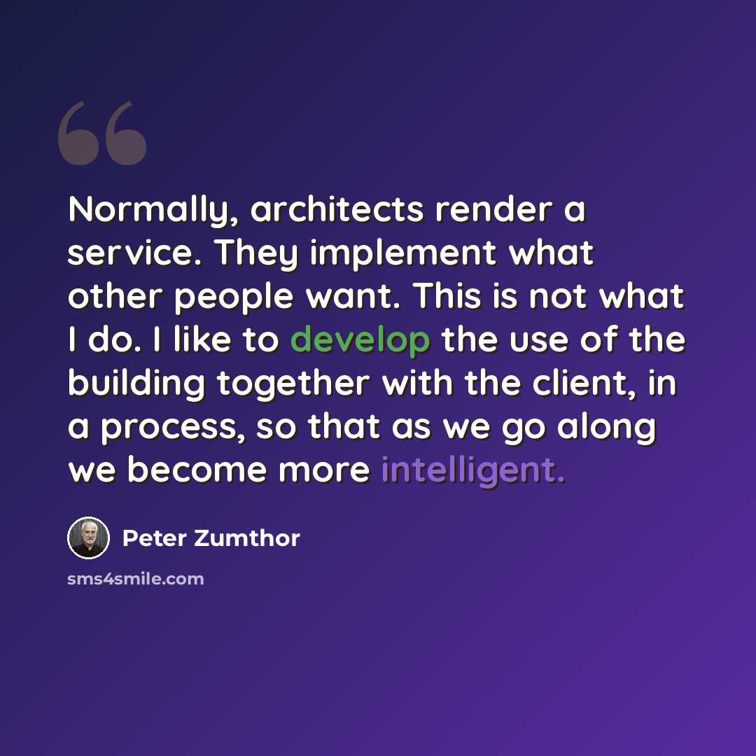 “Normally, architects render a service. They implement what other people want. This is not what I do. I like to develop the use of the building together with the client, in a process, so that as we go along we become more intelligent.” quote by Peter Zumthor