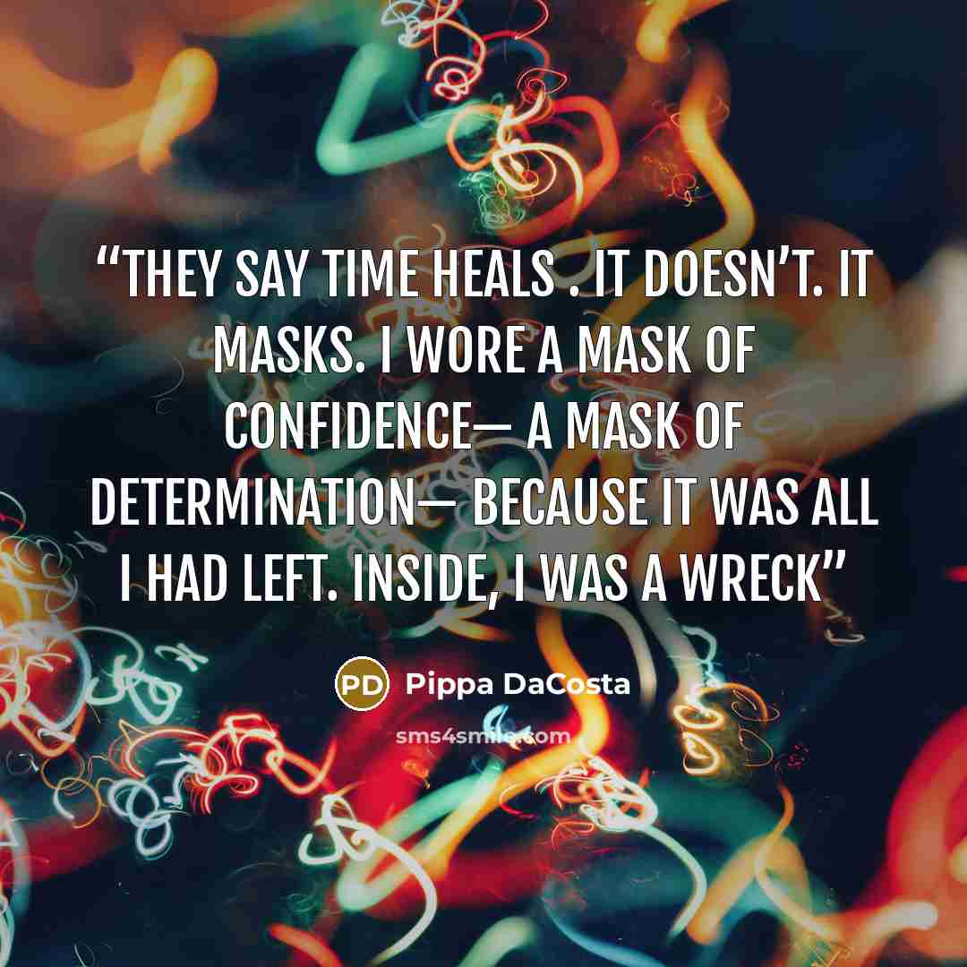 “They say time heals . It doesn’t. It masks. I wore a mask of confidence— a mask of determination— because it was all I had left. Inside, I was a wreck” quote by Pippa DaCosta