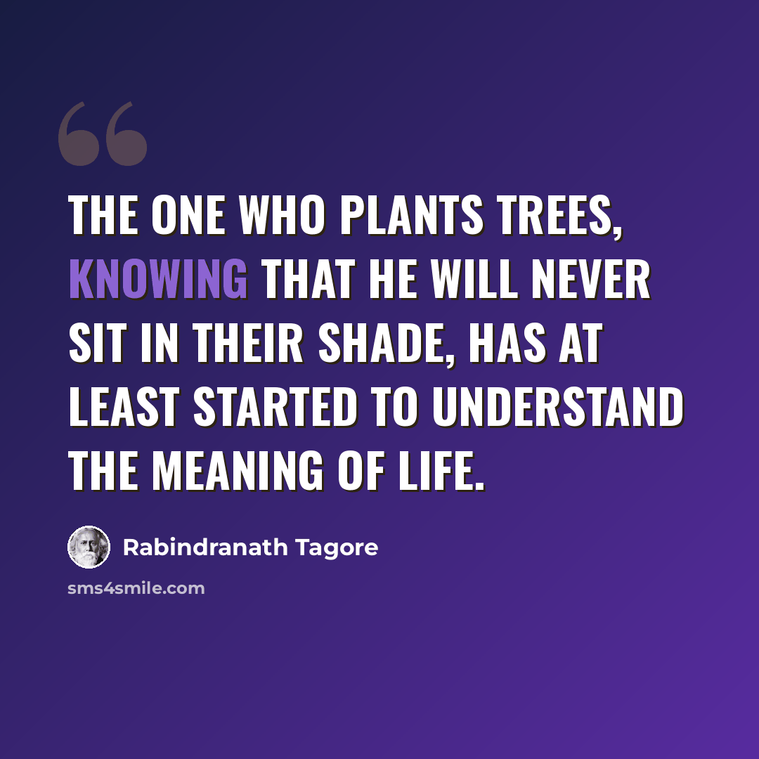 “The one who plants trees, knowing that he will never sit in their shade, has at least started to understand the meaning of life.” quote by Rabindranath Tagore