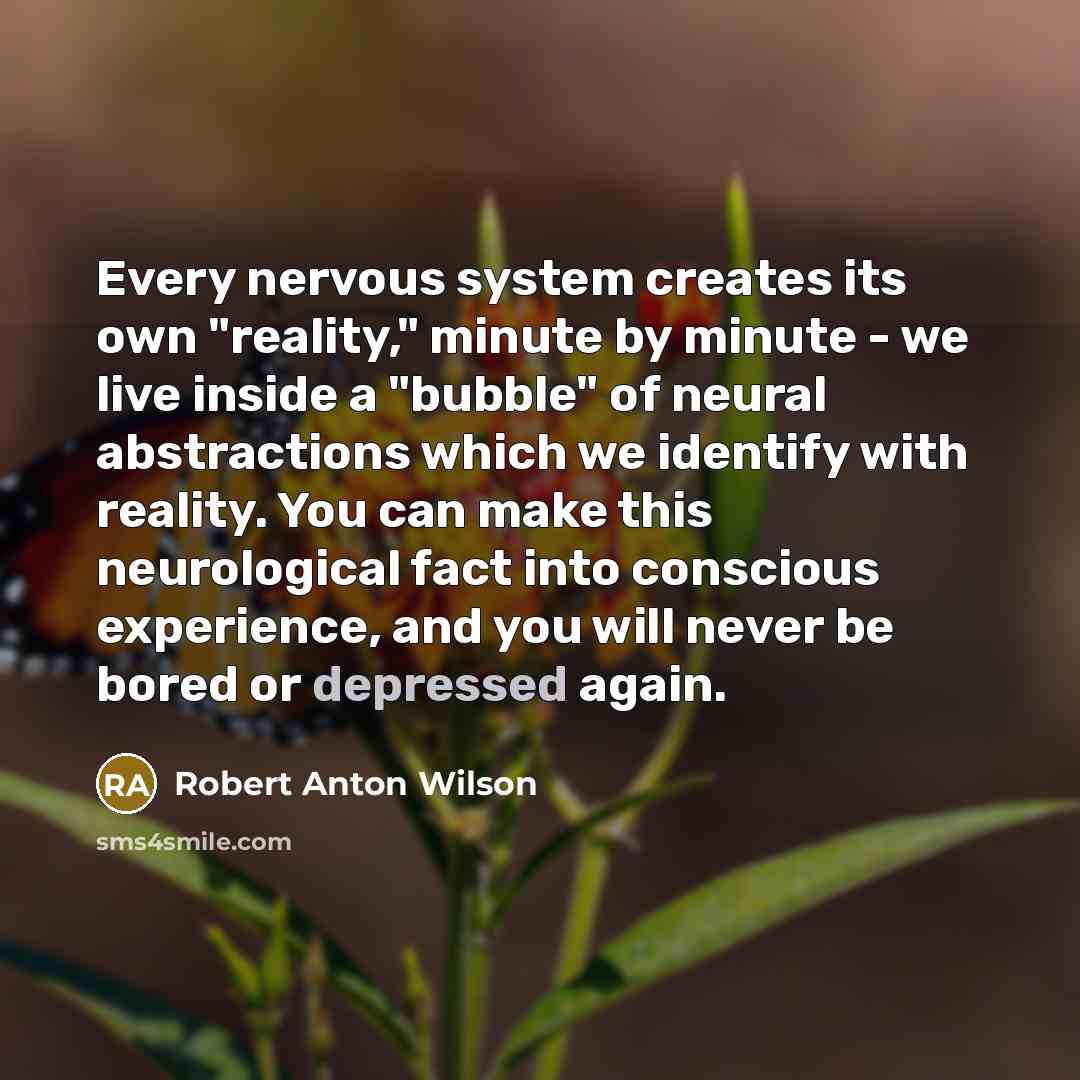 “Every nervous system creates its own "reality," minute by minute - we live inside a "bubble" of neural abstractions which we identify with reality. You can make this neurological fact into conscious experience, and you will never be bored or depressed again.” quote by Robert Anton Wilson
