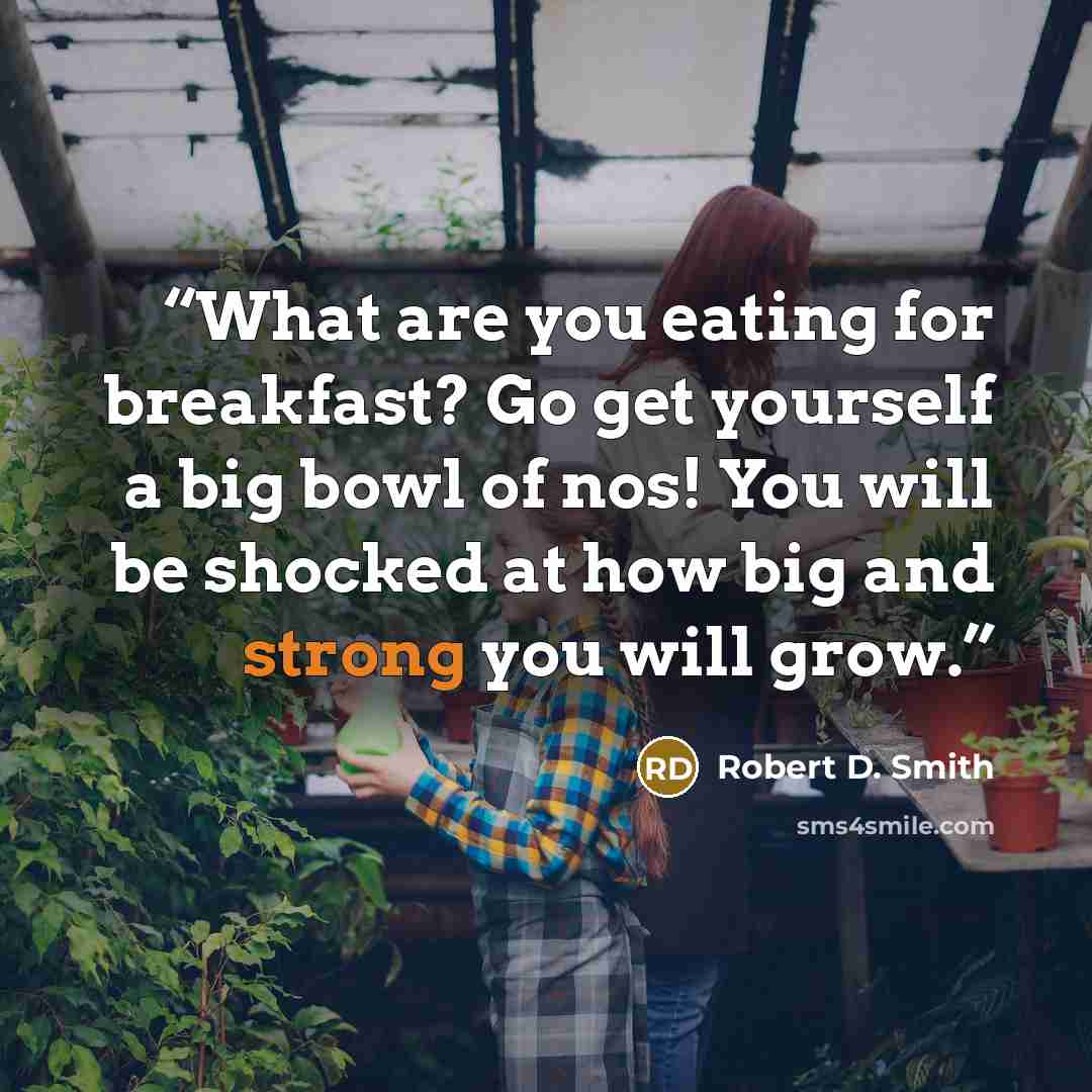 “What are you eating for breakfast? Go get yourself a big bowl of nos! You will be shocked at how big and strong you will grow.” quote by Robert D. Smith