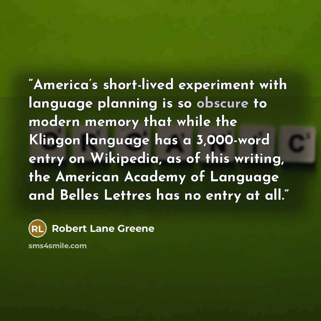 “America’s short-lived experiment with language planning is so obscure to modern memory that while the Klingon language has a 3,000-word entry on Wikipedia, as of this writing, the American Academy of Language and Belles Lettres has no entry at all.” quote by Robert Lane Greene