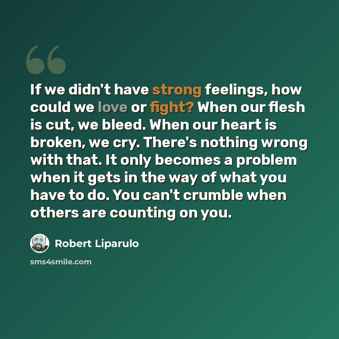 “If we didn't have strong feelings, how could we love or fight? When our flesh is cut, we bleed. When our heart is broken, we cry. There's nothing wrong with that. It only becomes a problem when it gets in the way of what you have to do. You can't crumble when others are counting on you.” quote by Robert Liparulo