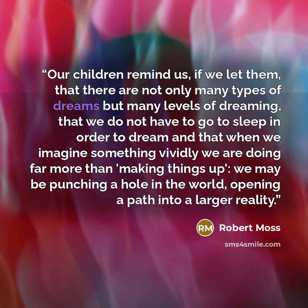 “Our children remind us, if we let them, that there are not only many types of dreams but many levels of dreaming, that we do not have to go to sleep in order to dream and that when we imagine something vividly we are doing far more than 'making things up': we may be punching a hole in the world…” quote by Robert Moss