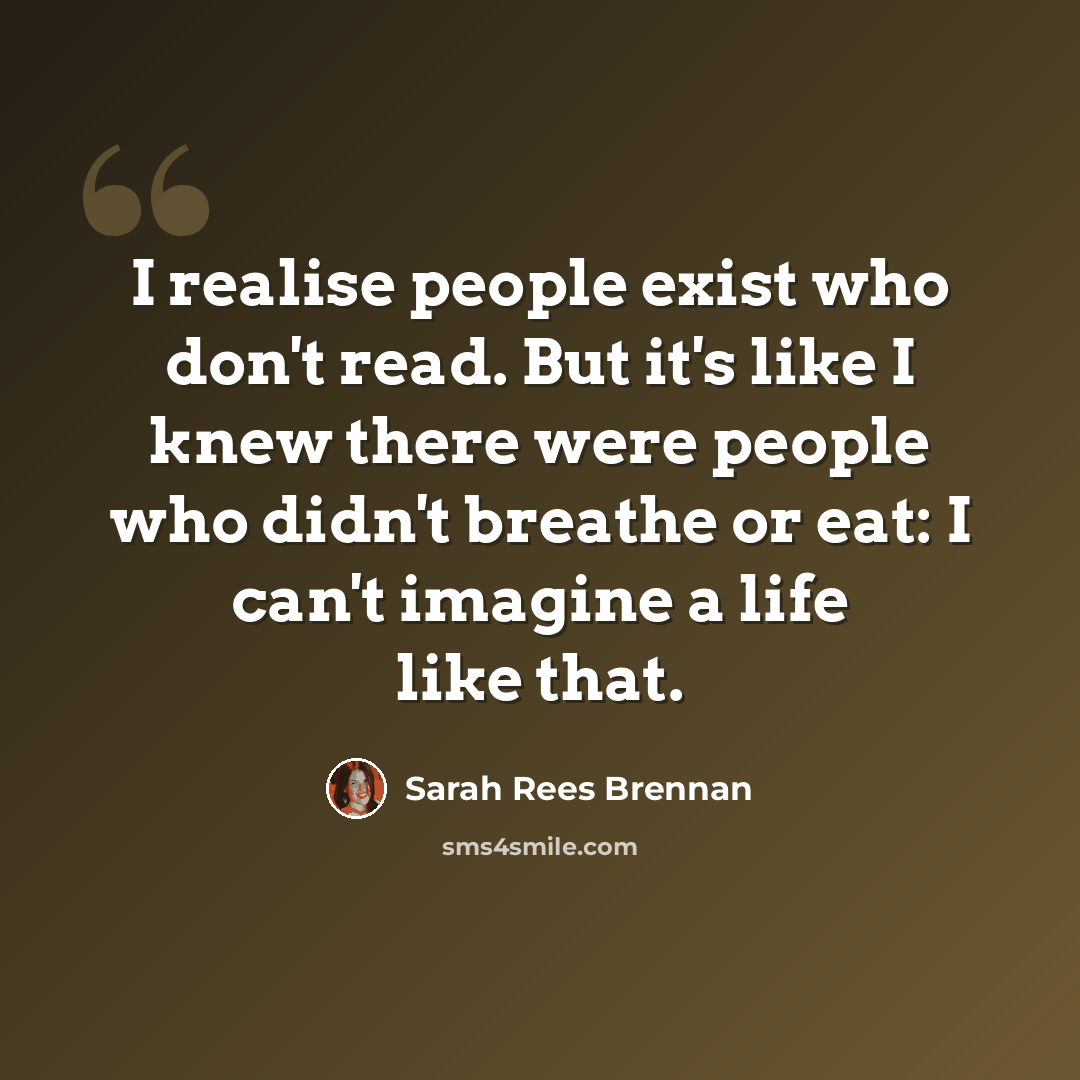 “I realise people exist who don't read. But it's like I knew there were people who didn't breathe or eat: I can't imagine a life like that.” quote by Sarah Rees Brennan