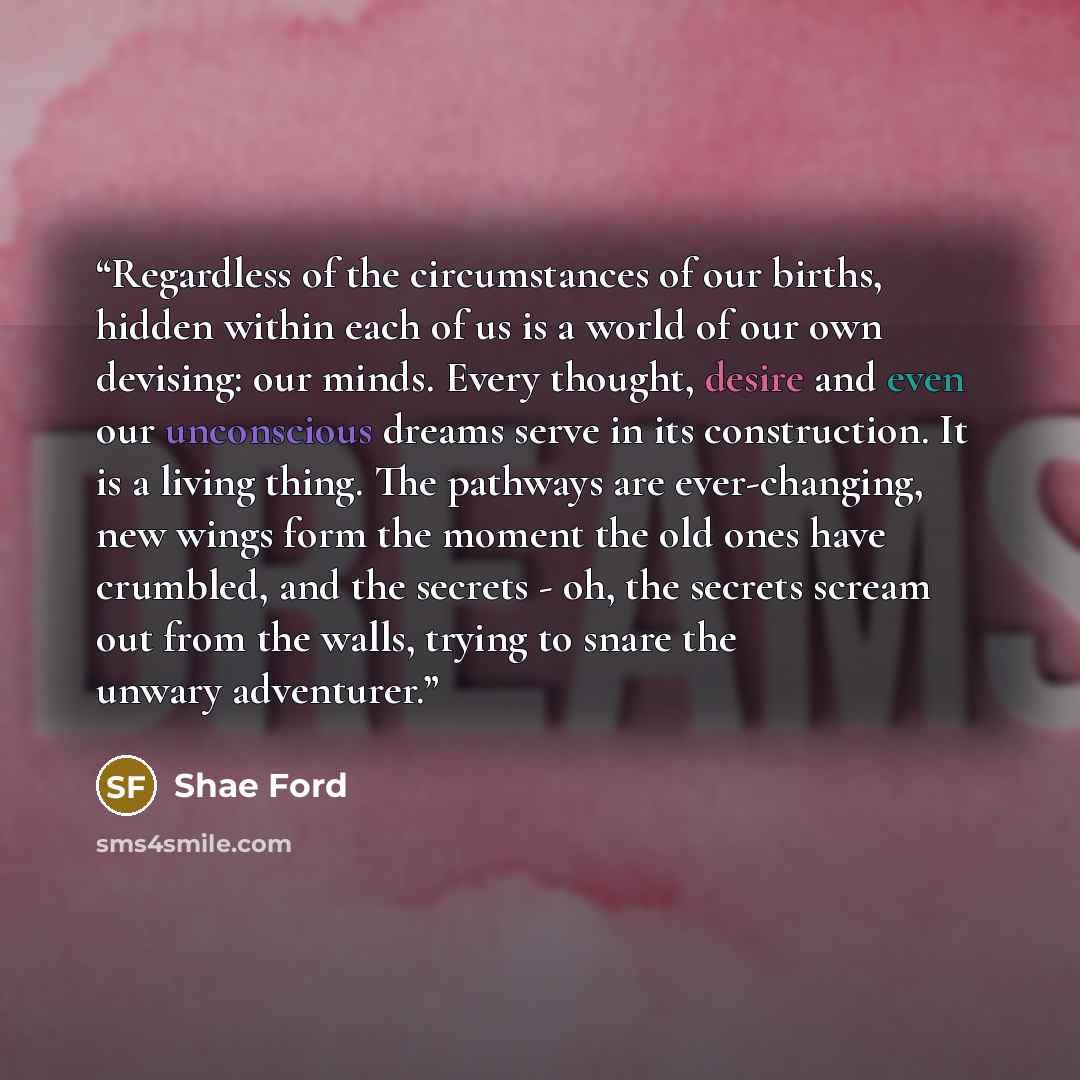 “Regardless of the circumstances of our births, hidden within each of us is a world of our own devising: our minds. Every thought, desire and even our unconscious dreams serve in its construction. It is a living thing. The pathways are ever-changing, new wings form the moment the old ones have…” quote by Shae Ford