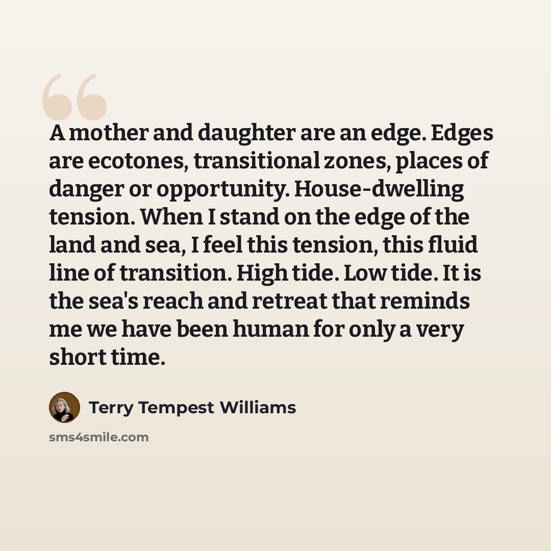 “A mother and daughter are an edge. Edges are ecotones, transitional zones, places of danger or opportunity. House-dwelling tension. When I stand on the edge of the land and sea, I feel this tension, this fluid line of transition. High tide. Low tide. It is the sea's reach and retreat that reminds…” quote by Terry Tempest Williams