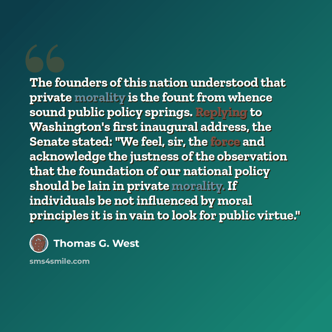 “The founders of this nation understood that private morality is the fount from whence sound public policy springs. Replying to Washington's first inaugural address, the Senate stated: "We feel, sir, the force and acknowledge the justness of the observation that the foundation of our national…” quote by Thomas G. West
